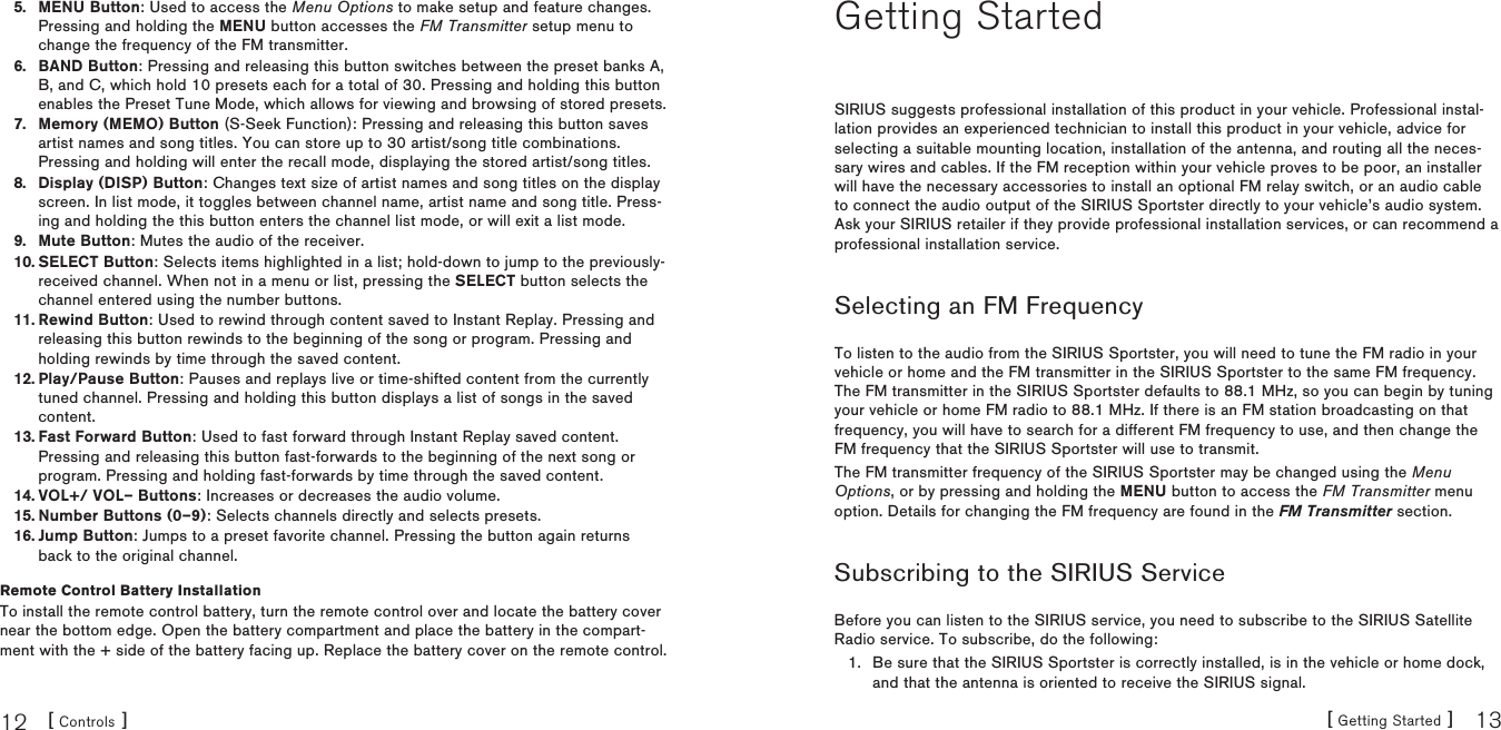 [ Controls ]12 [ Getting Started ] 13MENU Button: Used to access the Menu Options to make setup and feature changes. Pressing and holding the MENU button accesses the FM Transmitter setup menu to change the frequency of the FM transmitter.BAND Button: Pressing and releasing this button switches between the preset banks A, B, and C, which hold 10 presets each for a total of 30. Pressing and holding this button enables the Preset Tune Mode, which allows for viewing and browsing of stored presets.Memory (MEMO) Button (S-Seek Function): Pressing and releasing this button saves artist names and song titles. You can store up to 30 artist/song title combinations. Pressing and holding will enter the recall mode, displaying the stored artist/song titles.Display (DISP) Button: Changes text size of artist names and song titles on the display screen. In list mode, it toggles between channel name, artist name and song title. Press-ing and holding the this button enters the channel list mode, or will exit a list mode.Mute Button: Mutes the audio of the receiver.SELECT Button: Selects items highlighted in a list; hold-down to jump to the previously-received channel. When not in a menu or list, pressing the SELECT button selects the channel entered using the number buttons.Rewind Button: Used to rewind through content saved to Instant Replay. Pressing and releasing this button rewinds to the beginning of the song or program. Pressing and holding rewinds by time through the saved content. Play/Pause Button: Pauses and replays live or time-shifted content from the currently tuned channel. Pressing and holding this button displays a list of songs in the saved content.Fast Forward Button: Used to fast forward through Instant Replay saved content. Pressing and releasing this button fast-forwards to the beginning of the next song or program. Pressing and holding fast-forwards by time through the saved content.VOL+/ VOL– Buttons: Increases or decreases the audio volume.Number Buttons (0–9): Selects channels directly and selects presets.Jump Button: Jumps to a preset favorite channel. Pressing the button again returns back to the original channel.Remote Control Battery InstallationTo install the remote control battery, turn the remote control over and locate the battery cover near the bottom edge. Open the battery compartment and place the battery in the compart-ment with the + side of the battery facing up. Replace the battery cover on the remote control.5.6.7.8.9.10.11.12.13.14.15.16.Getting StartedSIRIUS suggests professional installation of this product in your vehicle. Professional instal-lation provides an experienced technician to install this product in your vehicle, advice for selecting a suitable mounting location, installation of the antenna, and routing all the neces-sary wires and cables. If the FM reception within your vehicle proves to be poor, an installer will have the necessary accessories to install an optional FM relay switch, or an audio cable to connect the audio output of the SIRIUS Sportster directly to your vehicle’s audio system. Ask your SIRIUS retailer if they provide professional installation services, or can recommend a professional installation service.Selecting an FM FrequencyTo listen to the audio from the SIRIUS Sportster, you will need to tune the FM radio in your vehicle or home and the FM transmitter in the SIRIUS Sportster to the same FM frequency. The FM transmitter in the SIRIUS Sportster defaults to 88.1 MHz, so you can begin by tuning your vehicle or home FM radio to 88.1 MHz. If there is an FM station broadcasting on that frequency, you will have to search for a different FM frequency to use, and then change the FM frequency that the SIRIUS Sportster will use to transmit.The FM transmitter frequency of the SIRIUS Sportster may be changed using the Menu Options, or by pressing and holding the MENU button to access the FM Transmitter menu option. Details for changing the FM frequency are found in the FM Transmitter section.Subscribing to the SIRIUS ServiceBefore you can listen to the SIRIUS service, you need to subscribe to the SIRIUS Satellite Radio service. To subscribe, do the following:Be sure that the SIRIUS Sportster is correctly installed, is in the vehicle or home dock, and that the antenna is oriented to receive the SIRIUS signal.1.