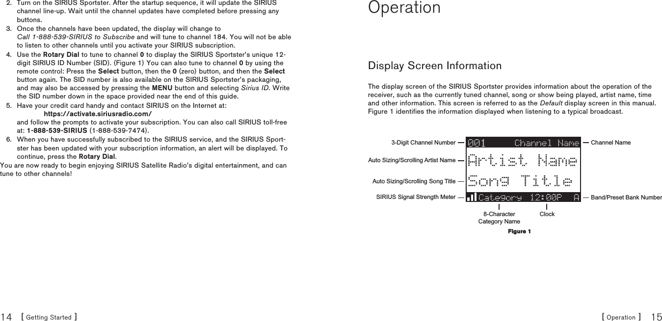 [ Getting Started ]14 [ Operation ] 15Turn on the SIRIUS Sportster. After the startup sequence, it will update the SIRIUS channel line-up. Wait until the channel updates have completed before pressing any buttons.Once the channels have been updated, the display will change to  Call 1-888-539-SIRIUS to Subscribe and will tune to channel 184. You will not be able to listen to other channels until you activate your SIRIUS subscription.Use the Rotary Dial to tune to channel 0 to display the SIRIUS Sportster’s unique 12-digit SIRIUS ID Number (SID). (Figure 1) You can also tune to channel 0 by using the remote control: Press the Select button, then the 0 (zero) button, and then the Select button again. The SID number is also available on the SIRIUS Sportster’s packaging, and may also be accessed by pressing the MENU button and selecting Sirius ID. Write the SID number down in the space provided near the end of this guide.Have your credit card handy and contact SIRIUS on the Internet at:              https://activate.siriusradio.com/ and follow the prompts to activate your subscription. You can also call SIRIUS toll-free at: 1-888-539-SIRIUS (1-888-539-7474).When you have successfully subscribed to the SIRIUS service, and the SIRIUS Sport-ster has been updated with your subscription information, an alert will be displayed. To continue, press the Rotary Dial.You are now ready to begin enjoying SIRIUS Satellite Radio’s digital entertainment, and can tune to other channels!2.3.4.5.6.OperationDisplay Screen InformationThe display screen of the SIRIUS Sportster provides information about the operation of the receiver, such as the currently tuned channel, song or show being played, artist name, time and other information. This screen is referred to as the Default display screen in this manual. Figure 1 identifies the information displayed when listening to a typical broadcast.3-Digit Channel Number Channel NameBand/Preset Bank Number8-CharacterCategory NameClockAuto Sizing/Scrolling Artist NameAuto Sizing/Scrolling Song TitleSIRIUS Signal Strength MeterFigure 1Figure 1