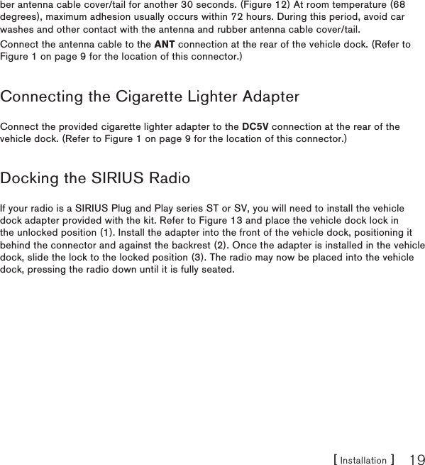 [ Installation ] 19ber antenna cable cover/tail for another 30 seconds. (Figure 12) At room temperature (68 degrees), maximum adhesion usually occurs within 72 hours. During this period, avoid car washes and other contact with the antenna and rubber antenna cable cover/tail.Connect the antenna cable to the ANT connection at the rear of the vehicle dock. (Refer to Figure 1 on page 9 for the location of this connector.)Connecting the Cigarette Lighter AdapterConnect the provided cigarette lighter adapter to the DC5V connection at the rear of the vehicle dock. (Refer to Figure 1 on page 9 for the location of this connector.)Docking the SIRIUS RadioIf your radio is a SIRIUS Plug and Play series ST or SV, you will need to install the vehicle dock adapter provided with the kit. Refer to Figure 13 and place the vehicle dock lock in the unlocked position (1). Install the adapter into the front of the vehicle dock, positioning it behind the connector and against the backrest (2). Once the adapter is installed in the vehicle dock, slide the lock to the locked position (3). The radio may now be placed into the vehicle dock, pressing the radio down until it is fully seated.