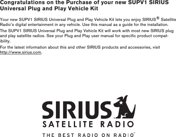 Congratulations on the Purchase of your new SUPV1 SIRIUS Universal Plug and Play Vehicle KitYour new SUPV1 SIRIUS Universal Plug and Play Vehicle Kit lets you enjoy SIRIUS® Satellite Radio’s digital entertainment in any vehicle. Use this manual as a guide for the installation.The SUPV1 SIRIUS Universal Plug and Play Vehicle Kit will work with most new SIRIUS plug and play satellite radios. See your Plug and Play user manual for specific product compat-ibility.For the latest information about this and other SIRIUS products and accessories, visit http://www.sirius.com.