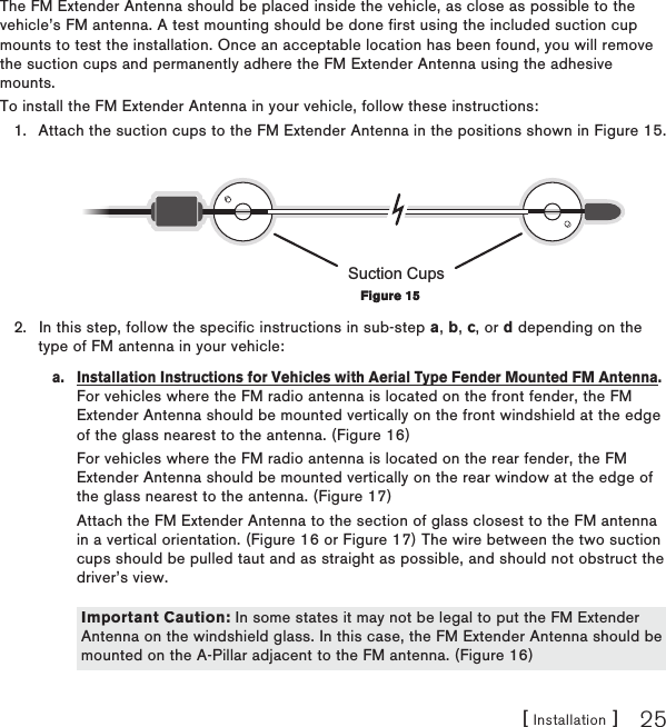 [ Installation ] 25The FM Extender Antenna should be placed inside the vehicle, as close as possible to the vehicle’s FM antenna. A test mounting should be done first using the included suction cup mounts to test the installation. Once an acceptable location has been found, you will remove the suction cups and permanently adhere the FM Extender Antenna using the adhesive mounts.To install the FM Extender Antenna in your vehicle, follow these instructions:Attach the suction cups to the FM Extender Antenna in the positions shown in Figure 15.Suction CupsIn this step, follow the specific instructions in sub-step a, b, c, or d depending on the type of FM antenna in your vehicle:a.  Installation Instructions for Vehicles with Aerial Type Fender Mounted FM Antenna. For vehicles where the FM radio antenna is located on the front fender, the FM Extender Antenna should be mounted vertically on the front windshield at the edge of the glass nearest to the antenna. (Figure 16)  For vehicles where the FM radio antenna is located on the rear fender, the FM Extender Antenna should be mounted vertically on the rear window at the edge of the glass nearest to the antenna. (Figure 17)  Attach the FM Extender Antenna to the section of glass closest to the FM antenna in a vertical orientation. (Figure 16 or Figure 17) The wire between the two suction cups should be pulled taut and as straight as possible, and should not obstruct the driver’s view.   1.2.Figure 15Figure 15Important Caution: In some states it may not be legal to put the FM Extender Antenna on the windshield glass. In this case, the FM Extender Antenna should be mounted on the A-Pillar adjacent to the FM antenna. (Figure 16)Important Caution: In some states it may not be legal to put the FM Extender Antenna on the windshield glass. In this case, the FM Extender Antenna should be mounted on the A-Pillar adjacent to the FM antenna. (Figure 16)