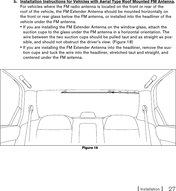 [ Installation ] 27b.  Installation Instructions for Vehicles with Aerial Type Roof Mounted FM Antenna. For vehicles where the FM radio antenna is located on the front or rear of the roof of the vehicle, the FM Extender Antenna should be mounted horizontally on the front or rear glass below the FM antenna, or installed into the headliner of the vehicle under the FM antenna.If you are installing the FM Extender Antenna on the window glass, attach the suction cups to the glass under the FM antenna in a horizontal orientation. The wire between the two suction cups should be pulled taut and as straight as pos-sible, and should not obstruct the driver’s view. (Figure 18)If you are installing the FM Extender Antenna into the headliner, remove the suc-tion cups and tuck the wire into the headliner, stretched taut and straight, and centered under the FM antenna.  ••Figure 18Figure 18