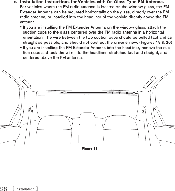 [ Installation ]28c.  Installation Instructions for Vehicles with On Glass Type FM Antenna. For vehicles where the FM radio antenna is located on the window glass, the FM Extender Antenna can be mounted horizontally on the glass, directly over the FM radio antenna, or installed into the headliner of the vehicle directly above the FM antenna.If you are installing the FM Extender Antenna on the window glass, attach the suction cups to the glass centered over the FM radio antenna in a horizontal orientation. The wire between the two suction cups should be pulled taut and as straight as possible, and should not obstruct the driver’s view. (Figures 19 &amp; 20)If you are installing the FM Extender Antenna into the headliner, remove the suc-tion cups and tuck the wire into the headliner, stretched taut and straight, and centered above the FM antenna.••Figure 19Figure 19