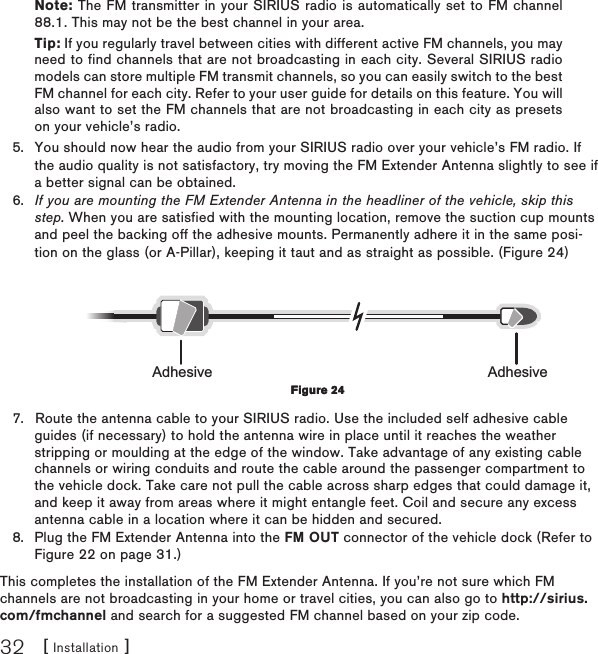 [ Installation ]32Note: The FM transmitter in your SIRIUS radio is automatically set to FM channel 88.1. This may not be the best channel in your area.Tip: If you regularly travel between cities with different active FM channels, you may need to find channels that are not broadcasting in each city. Several SIRIUS radio models can store multiple FM transmit channels, so you can easily switch to the best FM channel for each city. Refer to your user guide for details on this feature. You will also want to set the FM channels that are not broadcasting in each city as presets on your vehicle’s radio. You should now hear the audio from your SIRIUS radio over your vehicle’s FM radio. If the audio quality is not satisfactory, try moving the FM Extender Antenna slightly to see if a better signal can be obtained. If you are mounting the FM Extender Antenna in the headliner of the vehicle, skip this step. When you are satisfied with the mounting location, remove the suction cup mounts and peel the backing off the adhesive mounts. Permanently adhere it in the same posi-tion on the glass (or A-Pillar), keeping it taut and as straight as possible. (Figure 24)Adhesive AdhesiveRoute the antenna cable to your SIRIUS radio. Use the included self adhesive cable guides (if necessary) to hold the antenna wire in place until it reaches the weather stripping or moulding at the edge of the window. Take advantage of any existing cable channels or wiring conduits and route the cable around the passenger compartment to the vehicle dock. Take care not pull the cable across sharp edges that could damage it, and keep it away from areas where it might entangle feet. Coil and secure any excess antenna cable in a location where it can be hidden and secured.Plug the FM Extender Antenna into the FM OUT connector of the vehicle dock (Refer to Figure 22 on page 31.)This completes the installation of the FM Extender Antenna. If you’re not sure which FM channels are not broadcasting in your home or travel cities, you can also go to http://sirius.com/fmchannel and search for a suggested FM channel based on your zip code.5.6.7.8.Figure 24Figure 24