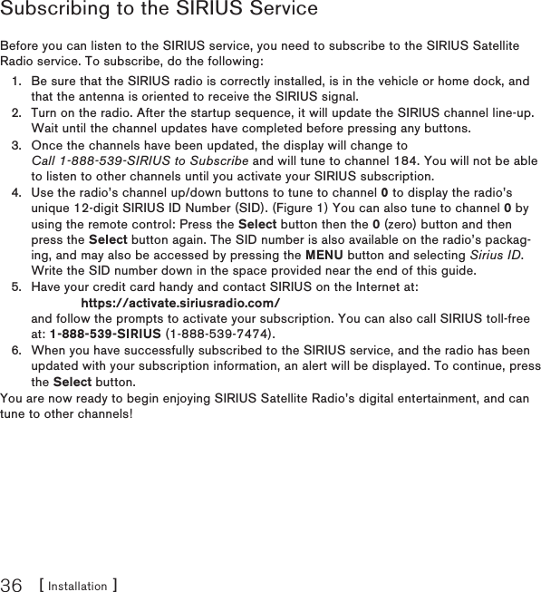 [ Installation ]36Subscribing to the SIRIUS ServiceBefore you can listen to the SIRIUS service, you need to subscribe to the SIRIUS Satellite Radio service. To subscribe, do the following:Be sure that the SIRIUS radio is correctly installed, is in the vehicle or home dock, and that the antenna is oriented to receive the SIRIUS signal.Turn on the radio. After the startup sequence, it will update the SIRIUS channel line-up. Wait until the channel updates have completed before pressing any buttons.Once the channels have been updated, the display will change to  Call 1-888-539-SIRIUS to Subscribe and will tune to channel 184. You will not be able to listen to other channels until you activate your SIRIUS subscription.Use the radio’s channel up/down buttons to tune to channel 0 to display the radio’s unique 12-digit SIRIUS ID Number (SID). (Figure 1) You can also tune to channel 0 by using the remote control: Press the Select button then the 0 (zero) button and then press the Select button again. The SID number is also available on the radio’s packag-ing, and may also be accessed by pressing the MENU button and selecting Sirius ID. Write the SID number down in the space provided near the end of this guide.Have your credit card handy and contact SIRIUS on the Internet at:              https://activate.siriusradio.com/ and follow the prompts to activate your subscription. You can also call SIRIUS toll-free at: 1-888-539-SIRIUS (1-888-539-7474).When you have successfully subscribed to the SIRIUS service, and the radio has been updated with your subscription information, an alert will be displayed. To continue, press the Select button.You are now ready to begin enjoying SIRIUS Satellite Radio’s digital entertainment, and can tune to other channels!1.2.3.4.5.6.