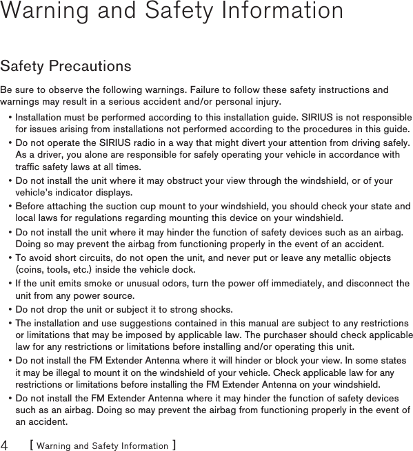 [ Warning and Safety Information ]4Warning and Safety InformationSafety PrecautionsBe sure to observe the following warnings. Failure to follow these safety instructions and warnings may result in a serious accident and/or personal injury.Installation must be performed according to this installation guide. SIRIUS is not responsible for issues arising from installations not performed according to the procedures in this guide.Do not operate the SIRIUS radio in a way that might divert your attention from driving safely. As a driver, you alone are responsible for safely operating your vehicle in accordance with trafﬁc safety laws at all times.Do not install the unit where it may obstruct your view through the windshield, or of your vehicle’s indicator displays.Before attaching the suction cup mount to your windshield, you should check your state and local laws for regulations regarding mounting this device on your windshield.Do not install the unit where it may hinder the function of safety devices such as an airbag. Doing so may prevent the airbag from functioning properly in the event of an accident.To avoid short circuits, do not open the unit, and never put or leave any metallic objects (coins, tools, etc.) inside the vehicle dock.If the unit emits smoke or unusual odors, turn the power off immediately, and disconnect the unit from any power source.Do not drop the unit or subject it to strong shocks.The installation and use suggestions contained in this manual are subject to any restrictions or limitations that may be imposed by applicable law. The purchaser should check applicable law for any restrictions or limitations before installing and/or operating this unit.Do not install the FM Extender Antenna where it will hinder or block your view. In some states it may be illegal to mount it on the windshield of your vehicle. Check applicable law for any restrictions or limitations before installing the FM Extender Antenna on your windshield.Do not install the FM Extender Antenna where it may hinder the function of safety devices such as an airbag. Doing so may prevent the airbag from functioning properly in the event of an accident.•••••••••••