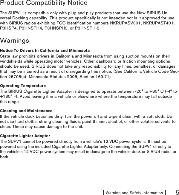 [ Warning and Safety Information ] 5Product Compatibility NoticeThe SUPV1 is compatible only with plug and play products that use the New SIRIUS Uni-versal Docking capability. This product specifically is not intended nor is it approved for use with SIRIUS radios exhibiting FCC identification numbers NKRUPASV301, NKRUPAST401, P3HSP4, P3HNSPH4, P3HNSPH3, or P3HNSPH-3.WarningsNotice To Drivers In California and MinnesotaState law prohibits drivers in California and Minnesota from using suction mounts on their windshields while operating motor vehicles. Other dashboard or friction mounting options should be used. SIRIUS does not take any responsibility for any fines, penalties, or damages that may be incurred as a result of disregarding this notice. (See California Vehicle Code Sec-tion 26708(a); Minnesota Statutes 2005, Section 169.71)Operating TemperatureThe SIRIUS Cigarette Lighter Adapter is designed to operate between -20° to +85° C (-4° to +185° F). Avoid leaving it in a vehicle or elsewhere where the temperature may fall outside this range.Cleaning and MaintenanceIf the vehicle dock becomes dirty, turn the power off and wipe it clean with a soft cloth. Do not use hard cloths, strong cleaning fluids, paint thinner, alcohol, or other volatile solvents to clean. These may cause damage to the unit.Cigarette Lighter AdapterThe SUPV1 cannot be powered directly from a vehicle’s 12 VDC power system.  It must be powered using the included Cigarette Lighter Adapter only. Connecting the SUPV1 directly to the vehicle’s 12 VDC power system may result in damage to the vehicle dock or SIRIUS radio, or both.