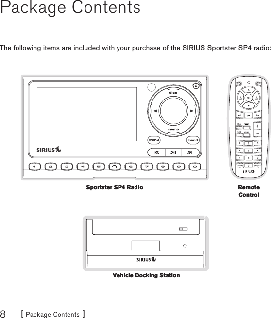 [ Package Contents ]8Package ContentsThe following items are included with your purchase of the SIRIUS Sportster SP4 radio:Sportster SP4 RadioSportster SP4 Radio Remote ControlRemote ControlVehicle Docking StationVehicle Docking Station