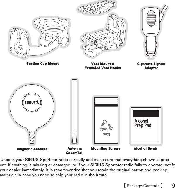 [ Package Contents ] 9Unpack your SIRIUS Sportster radio carefully and make sure that everything shown is pres-ent. If anything is missing or damaged, or if your SIRIUS Sportster radio fails to operate, notify your dealer immediately. It is recommended that you retain the original carton and packing materials in case you need to ship your radio in the future.Suction Cup MountSuction Cup Mount Vent Mount &amp; Extended Vent HooksVent Mount &amp; Extended Vent HooksCigarette Lighter AdapterCigarette Lighter AdapterMagnetic AntennaMagnetic Antenna Antenna Cover/TailAntenna Cover/TailMounting ScrewsMounting Screws Alcohol SwabAlcohol Swab