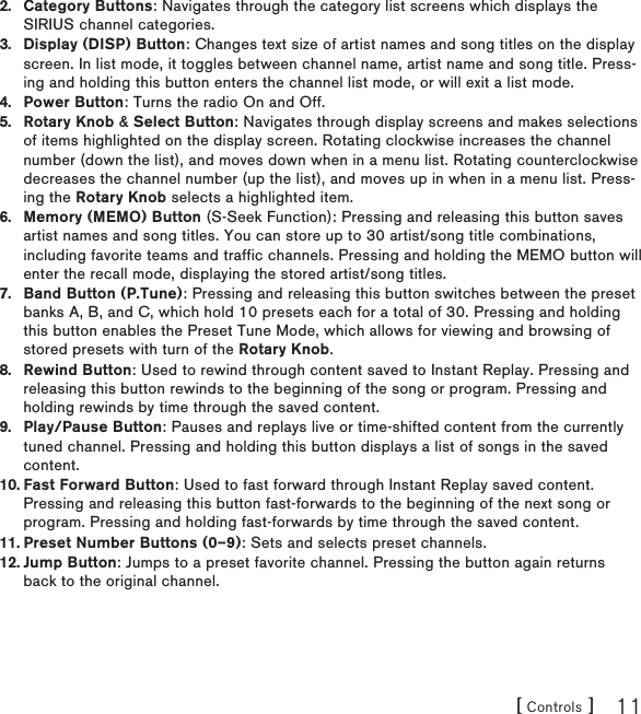 [ Controls ] 11Category Buttons: Navigates through the category list screens which displays the SIRIUS channel categories.Display (DISP) Button: Changes text size of artist names and song titles on the display screen. In list mode, it toggles between channel name, artist name and song title. Press-ing and holding this button enters the channel list mode, or will exit a list mode.Power Button: Turns the radio On and Off.Rotary Knob &amp; Select Button: Navigates through display screens and makes selections of items highlighted on the display screen. Rotating clockwise increases the channel number (down the list), and moves down when in a menu list. Rotating counterclockwise decreases the channel number (up the list), and moves up in when in a menu list. Press-ing the Rotary Knob selects a highlighted item.Memory (MEMO) Button (S-Seek Function): Pressing and releasing this button saves artist names and song titles. You can store up to 30 artist/song title combinations, including favorite teams and traffic channels. Pressing and holding the MEMO button will enter the recall mode, displaying the stored artist/song titles.Band Button (P.Tune): Pressing and releasing this button switches between the preset banks A, B, and C, which hold 10 presets each for a total of 30. Pressing and holding this button enables the Preset Tune Mode, which allows for viewing and browsing of stored presets with turn of the Rotary Knob.Rewind Button: Used to rewind through content saved to Instant Replay. Pressing and releasing this button rewinds to the beginning of the song or program. Pressing and holding rewinds by time through the saved content. Play/Pause Button: Pauses and replays live or time-shifted content from the currently tuned channel. Pressing and holding this button displays a list of songs in the saved content.Fast Forward Button: Used to fast forward through Instant Replay saved content. Pressing and releasing this button fast-forwards to the beginning of the next song or program. Pressing and holding fast-forwards by time through the saved content.Preset Number Buttons (0–9): Sets and selects preset channels.Jump Button: Jumps to a preset favorite channel. Pressing the button again returns back to the original channel.2.3.4.5.6.7.8.9.10.11.12.
