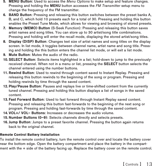 [ Controls ] 13MENU Button: Used to access the Menu Options to make setup and feature changes. Pressing and holding the MENU button accesses the FM Transmitter setup menu to change the frequency of the FM transmitter.BAND Button: Pressing and releasing this button switches between the preset banks A, B, and C, which hold 10 presets each for a total of 30. Pressing and holding this button enables the Preset Tune Mode, which allows for viewing and browsing of stored presets.Memory (MEMO) Button (S-Seek Function): Pressing and releasing this button saves artist names and song titles. You can store up to 30 artist/song title combinations. Pressing and holding will enter the recall mode, displaying the stored artist/song titles.Display (DISP) Button: Changes text size of artist names and song titles on the display screen. In list mode, it toggles between channel name, artist name and song title. Press-ing and holding the this button enters the channel list mode, or will exit a list mode.Mute Button: Mutes the audio of the radio.SELECT Button: Selects items highlighted in a list; hold-down to jump to the previously-received channel. When not in a menu or list, pressing the SELECT button selects the channel entered using the number buttons.Rewind Button: Used to rewind through content saved to Instant Replay. Pressing and releasing this button rewinds to the beginning of the song or program. Pressing and holding rewinds by time through the saved content. Play/Pause Button: Pauses and replays live or time-shifted content from the currently tuned channel. Pressing and holding this button displays a list of songs in the saved content.Fast Forward Button: Used to fast forward through Instant Replay saved content. Pressing and releasing this button fast-forwards to the beginning of the next song or program. Pressing and holding fast-forwards by time through the saved content.VOL+/ VOL– Buttons: Increases or decreases the audio volume.Number Buttons (0–9): Selects channels directly and selects presets.Jump Button: Jumps to a preset favorite channel. Pressing the button again returns back to the original channel.Remote Control Battery InstallationTo install the remote control battery, turn the remote control over and locate the battery cover near the bottom edge. Open the battery compartment and place the battery in the compart-ment with the + side of the battery facing up. Replace the battery cover on the remote control.5.6.7.8.9.10.11.12.13.14.15.16.