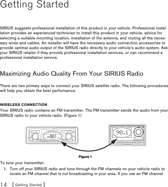 [ Getting Started ]14Getting StartedSIRIUS suggests professional installation of this product in your vehicle. Professional instal-lation provides an experienced technician to install this product in your vehicle, advice for selecting a suitable mounting location, installation of the antenna, and routing all the neces-sary wires and cables. An installer will have the necessary audio connection accessories to provide optimal audio output of the SIRIUS radio directly to your vehicle’s audio system. Ask your SIRIUS retailer if they provide professional installation services, or can recommend a professional installation service.Maximizing Audio Quality From Your SIRIUS RadioThere are two primary ways to connect your SIRIUS satellite radio. The following procedures will help you obtain the best performance.Wireless ConneCtionYour SIRIUS radio contains an FM transmitter. The FM transmitter sends the audio from your SIRIUS radio to your vehicle radio. (Figure 1)90.1To tune your transmitter:Turn off your SIRIUS radio and tune through the FM channels on your vehicle radio to locate an FM channel that is not broadcasting in your area. If you use an FM channel 1.Figure 1Figure 1