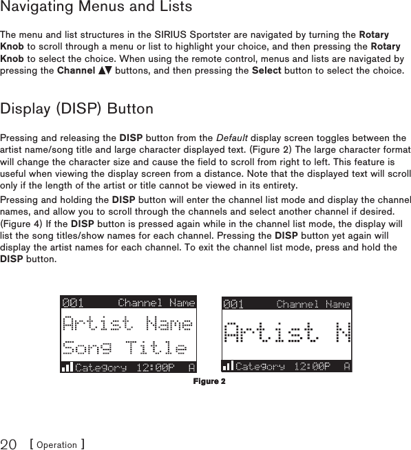 [ Operation ]20Navigating Menus and ListsThe menu and list structures in the SIRIUS Sportster are navigated by turning the Rotary Knob to scroll through a menu or list to highlight your choice, and then pressing the Rotary Knob to select the choice. When using the remote control, menus and lists are navigated by pressing the Channel   buttons, and then pressing the Select button to select the choice.Display (DISP) ButtonPressing and releasing the DISP button from the Default display screen toggles between the artist name/song title and large character displayed text. (Figure 2) The large character format will change the character size and cause the field to scroll from right to left. This feature is useful when viewing the display screen from a distance. Note that the displayed text will scroll only if the length of the artist or title cannot be viewed in its entirety.Pressing and holding the DISP button will enter the channel list mode and display the channel names, and allow you to scroll through the channels and select another channel if desired. (Figure 4) If the DISP button is pressed again while in the channel list mode, the display will list the song titles/show names for each channel. Pressing the DISP button yet again will display the artist names for each channel. To exit the channel list mode, press and hold the DISP button.Figure 2Figure 2