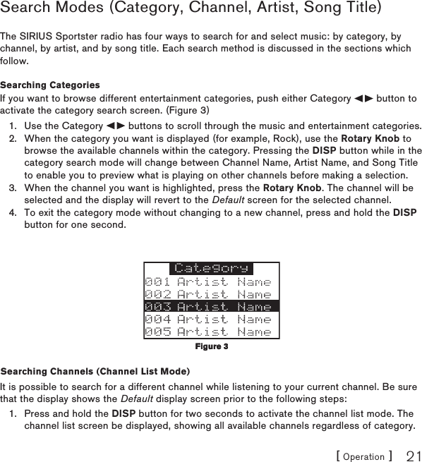 [ Operation ] 21Search Modes (Category, Channel, Artist, Song Title) The SIRIUS Sportster radio has four ways to search for and select music: by category, by channel, by artist, and by song title. Each search method is discussed in the sections which follow.Searching CategoriesIf you want to browse different entertainment categories, push either Category   button to activate the category search screen. (Figure 3)Use the Category   buttons to scroll through the music and entertainment categories.When the category you want is displayed (for example, Rock), use the Rotary Knob to browse the available channels within the category. Pressing the DISP button while in the category search mode will change between Channel Name, Artist Name, and Song Title to enable you to preview what is playing on other channels before making a selection.When the channel you want is highlighted, press the Rotary Knob. The channel will be selected and the display will revert to the Default screen for the selected channel. To exit the category mode without changing to a new channel, press and hold the DISP button for one second.Searching Channels (Channel List Mode)It is possible to search for a different channel while listening to your current channel. Be sure that the display shows the Default display screen prior to the following steps:Press and hold the DISP button for two seconds to activate the channel list mode. The channel list screen be displayed, showing all available channels regardless of category. 1.2.3.4.1.Figure 3Figure 3