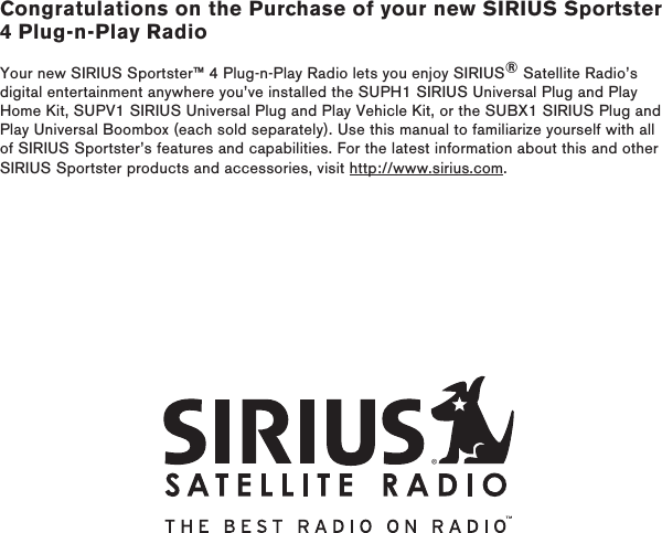 Congratulations on the Purchase of your new SIRIUS Sportster 4 Plug-n-Play RadioYour new SIRIUS Sportster™ 4 Plug-n-Play Radio lets you enjoy SIRIUS® Satellite Radio’s digital entertainment anywhere you’ve installed the SUPH1 SIRIUS Universal Plug and Play Home Kit, SUPV1 SIRIUS Universal Plug and Play Vehicle Kit, or the SUBX1 SIRIUS Plug and Play Universal Boombox (each sold separately). Use this manual to familiarize yourself with all of SIRIUS Sportster’s features and capabilities. For the latest information about this and other SIRIUS Sportster products and accessories, visit http://www.sirius.com.