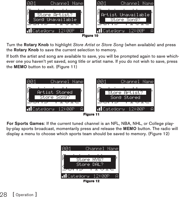 [ Operation ]28Store Artist?Song UnavailableArtist UnavailableStore Song?Turn the Rotary Knob to highlight Store Artist or Store Song (when available) and press the Rotary Knob to save the current selection to memory.If both the artist and song are available to save, you will be prompted again to save which-ever one you haven’t yet saved, song title or artist name. If you do not wish to save, press the MEMO button to exit. (Figure 11)Artist StoredStore Song?Store Artist?Song StoredFor Sports Games: If the current tuned channel is an NFL, NBA, NHL, or College play-by-play sports broadcast, momentarily press and release the MEMO button. The radio will display a menu to choose which sports team should be saved to memory. (Figure 12)Store NYG?Store DAL?Figure 10Figure 10Figure 11Figure 11Figure 12Figure 12