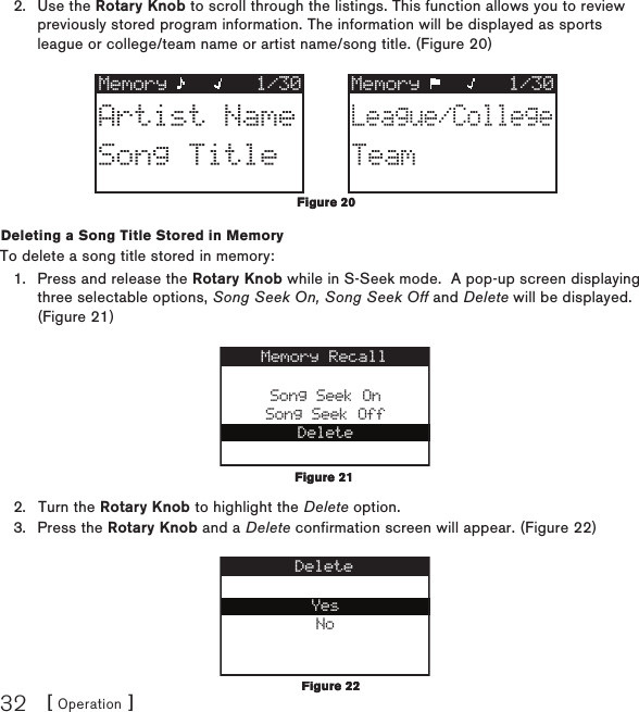 [ Operation ]32Use the Rotary Knob to scroll through the listings. This function allows you to review previously stored program information. The information will be displayed as sports league or college/team name or artist name/song title. (Figure 20)Memory 1/30 Memory 1/30Artist NameSong TitleLeague/CollegeTeamDeleting a Song Title Stored in MemoryTo delete a song title stored in memory:Press and release the Rotary Knob while in S-Seek mode.  A pop-up screen displaying three selectable options, Song Seek On, Song Seek Off and Delete will be displayed. (Figure 21)Song Seek OnSong Seek OffDeleteMemory RecallTurn the Rotary Knob to highlight the Delete option.Press the Rotary Knob and a Delete confirmation screen will appear. (Figure 22) YesNoDelete2.1.2.3.Figure 20Figure 20Figure 21Figure 21Figure 22Figure 22