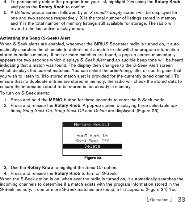 [ Operation ] 33To permanently delete the program from your list, highlight Yes using the Rotary Knob and press the Rotary Knob to confirm.A Deleted popup screen followed by an X Used/Y Empty screen will be displayed for one and two seconds respectively. X is the total number of listings stored in memory, and Y is the total number of memory listings still available for storage. The radio will revert to the last active display mode.Activating the Song (S-Seek) AlertWhen S-Seek alerts are enabled, whenever the SIRIUS Sportster radio is turned on, it auto-matically searches the channels to determine if a match exists with the program information stored in radio’s memory. If one or more matches are found, a pop-up screen momentarily appears for two seconds which displays S-Seek Alert and an audible beep tone will be heard indicating that a match was found. The display then changes to the S-Seek Alert screen which displays the current matches. You can select the artist/song, title, or sports game that you wish to listen to. (No stored match alert is provided for the currently tuned channel.) To ensure that no duplicate entries are stored in memory, the radio will check the stored data to ensure the information about to be stored is not already in memory.To turn on S-Seek alerts:Press and hold the MEMO button for three seconds to enter the S-Seek mode.Press and release the Rotary Knob. A pop-up screen displaying three selectable op-tions, Song Seek On, Song Seek Off and Delete are displayed. (Figure 23)Song Seek OnSong Seek OffDeleteMemory RecallUse the Rotary Knob to highlight the Seek On option.Press and release the Rotary Knob to turn on S-Seek.When the S-Seek option is on, when ever the radio is turned on, it automatically searches the incoming channels to determine if a match exists with the program information stored in the S-Seek memory. If one or more S-Seek matches are found, a list appears. (Figure 24) You 4.5.1.2.3.4.Figure 23Figure 23