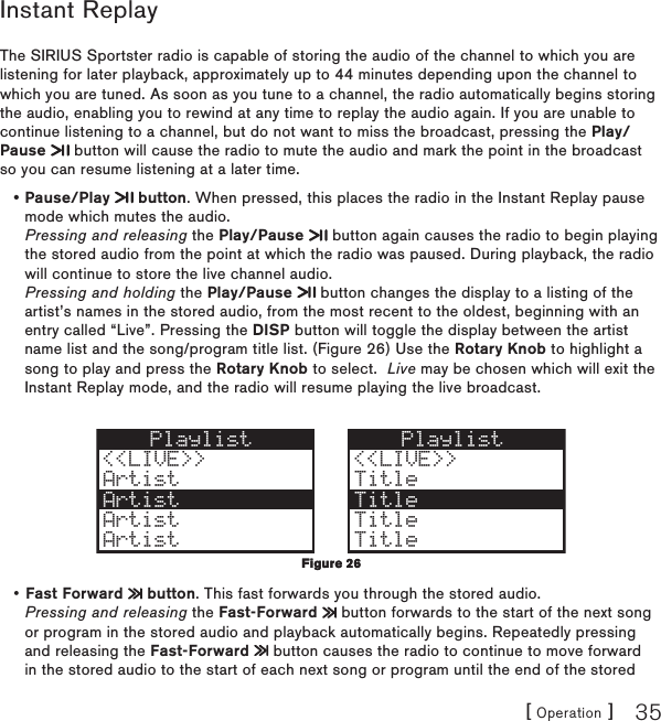 [ Operation ] 35Instant ReplayThe SIRIUS Sportster radio is capable of storing the audio of the channel to which you are listening for later playback, approximately up to 44 minutes depending upon the channel to which you are tuned. As soon as you tune to a channel, the radio automatically begins storing the audio, enabling you to rewind at any time to replay the audio again. If you are unable to continue listening to a channel, but do not want to miss the broadcast, pressing the Play/Pause   button will cause the radio to mute the audio and mark the point in the broadcast so you can resume listening at a later time. Pause/Play   button. When pressed, this places the radio in the Instant Replay pause mode which mutes the audio. Pressing and releasing the Play/Pause   button again causes the radio to begin playing the stored audio from the point at which the radio was paused. During playback, the radio will continue to store the live channel audio. Pressing and holding the Play/Pause   button changes the display to a listing of the artist’s names in the stored audio, from the most recent to the oldest, beginning with an entry called “Live”. Pressing the DISP button will toggle the display between the artist name list and the song/program title list. (Figure 26) Use the Rotary Knob to highlight a song to play and press the Rotary Knob to select.  Live may be chosen which will exit the Instant Replay mode, and the radio will resume playing the live broadcast.Playlist&lt;&lt;LIVE&gt;&gt;ArtistArtistArtistArtistPlaylist &lt;&lt;LIVE&gt;&gt; Title TitleArtist Title Title Fast Forward   button. This fast forwards you through the stored audio. Pressing and releasing the Fast-Forward   button forwards to the start of the next song or program in the stored audio and playback automatically begins. Repeatedly pressing and releasing the Fast-Forward   button causes the radio to continue to move forward in the stored audio to the start of each next song or program until the end of the stored ••Figure 26Figure 26