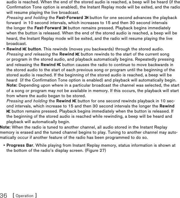 [ Operation ]36audio is reached. When the end of the stored audio is reached, a beep will be heard (if the Confirmation Tone option is enabled), the Instant Replay mode will be exited, and the radio will resume playing the live broadcast. Pressing and holding the Fast-Forward   button for one second advances the playback forward  in 10 second intervals, which increases to 15 and then 30 second intervals the longer the Fast-Forward   button remains pressed. Playback begins immediately when the button is released. When the end of the stored audio is reached, a beep will be heard, the Instant Replay mode will be exited, and the radio will resume playing the live broadcast.Rewind   button. This rewinds (moves you backwards) through the stored audio. Pressing and releasing the Rewind   button rewinds to the start of the current song or program in the stored audio, and playback automatically begins. Repeatedly pressing and releasing the Rewind   button causes the radio to continue to move backwards in the stored audio to the start of each previous song or program until the beginning of the stored audio is reached. If the beginning of the stored audio is reached, a beep will be heard  (if the Confirmation Tone option is enabled) and playback will automatically begin. Note: Depending upon where in a particular broadcast the channel was selected, the start of a song or program may not be available in memory. If this occurs, the playback will start from where the audio began to be stored. Pressing and holding the Rewind   button for one second rewinds playback in 10 sec-ond intervals, which increase to 15 and then 30 second intervals the longer the Rewind  button remains pressed. Playback begins immediately when the button is released. If the beginning of the stored audio is reached while rewinding, a beep will be heard and playback will automatically begin.Note: When the radio is tuned to another channel, all audio stored in the Instant Replay memory is erased and the tuned channel begins to play. Tuning to another channel may auto-matically occur if another feature of the radio has been programmed to do so.Progress Bar. While playing from Instant Replay memory, status information is shown at the bottom of the radio’s display screen. (Figure 27)••
