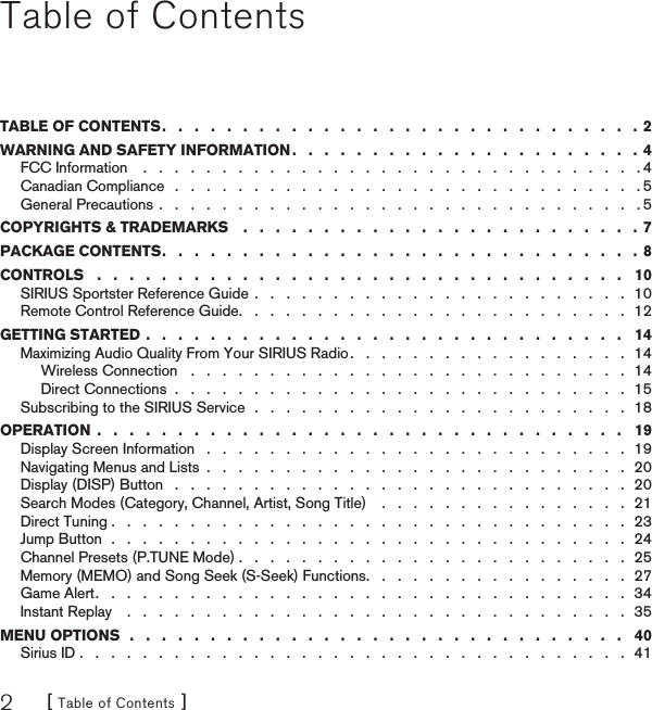 [ Table of Contents ]2Table of ContentsTABLE OF CONTENTS .   .   .   .   .   .   .   .   .   .   .   .   .   .   .   .   .   .   .   .   .   .   .   .   .   .   .   .   .   .  2WARNING AND SAFETY INFORMATION .   .   .   .   .   .   .   .   .   .   .   .   .   .   .   .   .   .   .   .   .   .  4FCC Information    .   .   .   .   .   .   .   .   .   .   .   .   .   .   .   .   .   .   .   .   .   .   .   .   .   .   .   .   .   .   .   . 4Canadian Compliance   .   .   .   .   .   .   .   .   .   .   .   .   .   .   .   .   .   .   .   .   .   .   .   .   .   .   .   .   .   . 5General Precautions .   .   .   .   .   .   .   .   .   .   .   .   .   .   .   .   .   .   .   .   .   .   .   .   .   .   .   .   .   .   . 5COPYRIGHTS &amp; TRADEMARKS    .   .   .   .   .   .   .   .   .   .   .   .   .   .   .   .   .   .   .   .   .   .   .   .   . 7PACKAGE CONTENTS .   .   .   .   .   .   .   .   .   .   .   .   .   .   .   .   .   .   .   .   .   .   .   .   .   .   .   .   .   .  8CONTROLS   .   .   .   .   .   .   .   .   .   .   .   .   .   .   .   .   .   .   .   .   .   .   .   .   .   .   .   .   .   .   .   .   .   10SIRIUS Sportster Reference Guide  .   .   .   .   .   .   .   .   .   .   .   .   .   .   .   .   .   .   .   .   .   .   .   .  10Remote Control Reference Guide .   .   .   .   .   .   .   .   .   .   .   .   .   .   .   .   .   .   .   .   .   .   .   .   .  12GETTING STARTED .   .   .   .   .   .   .   .   .   .   .   .   .   .   .   .   .   .   .   .   .   .   .   .   .   .   .   .   .   .   14Maximizing Audio Quality From Your SIRIUS Radio .   .   .   .   .   .   .   .   .   .   .   .   .   .   .   .   .   .  14Wireless Connection   .   .   .   .   .   .   .   .   .   .   .   .   .   .   .   .   .   .   .   .   .   .   .   .   .   .   .   .  14Direct Connections  .   .   .   .   .   .   .   .   .   .   .   .   .   .   .   .   .   .   .   .   .   .   .   .   .   .   .   .   .  15Subscribing to the SIRIUS Service  .   .   .   .   .   .   .   .   .   .   .   .   .   .   .   .   .   .   .   .   .   .   .   .  18OPERATION  .   .   .   .   .   .   .   .   .   .   .   .   .   .   .   .   .   .   .   .   .   .   .   .   .   .   .   .   .   .   .   .   .   19Display Screen Information   .   .   .   .   .   .   .   .   .   .   .   .   .   .   .   .   .   .   .   .   .   .   .   .   .   .   .  19Navigating Menus and Lists  .   .   .   .   .   .   .   .   .   .   .   .   .   .   .   .   .   .   .   .   .   .   .   .   .   .   .  20Display (DISP) Button   .   .   .   .   .   .   .   .   .   .   .   .   .   .   .   .   .   .   .   .   .   .   .   .   .   .   .   .   .  20Search Modes (Category, Channel, Artist, Song Title)    .   .   .   .   .   .   .   .   .   .   .   .   .   .   .   .  21Direct Tuning .   .   .   .   .   .   .   .   .   .   .   .   .   .   .   .   .   .   .   .   .   .   .   .   .   .   .   .   .   .   .   .   .  23Jump Button  .   .   .   .   .   .   .   .   .   .   .   .   .   .   .   .   .   .   .   .   .   .   .   .   .   .   .   .   .   .   .   .   .  24Channel Presets (P.TUNE Mode) .   .   .   .   .   .   .   .   .   .   .   .   .   .   .   .   .   .   .   .   .   .   .   .   .  25Memory (MEMO) and Song Seek (S-Seek) Functions .   .   .   .   .   .   .   .   .   .   .   .   .   .   .   .   .  27Game Alert .   .   .   .   .   .   .   .   .   .   .   .   .   .   .   .   .   .   .   .   .   .   .   .   .   .   .   .   .   .   .   .   .   .  34Instant Replay    .   .   .   .   .   .   .   .   .   .   .   .   .   .   .   .   .   .   .   .   .   .   .   .   .   .   .   .   .   .   .   .  35MENU OPTIONS  .   .   .   .   .   .   .   .   .   .   .   .   .   .   .   .   .   .   .   .   .   .   .   .   .   .   .   .   .   .   .   40Sirius ID .   .   .   .   .   .   .   .   .   .   .   .   .   .   .   .   .   .   .   .   .   .   .   .   .   .   .   .   .   .   .   .   .   .   .  41