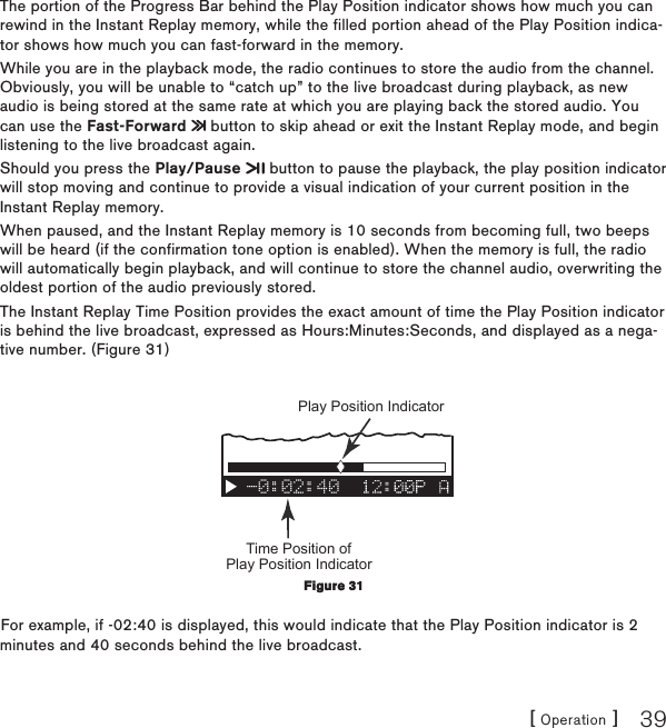 [ Operation ] 39The portion of the Progress Bar behind the Play Position indicator shows how much you can rewind in the Instant Replay memory, while the filled portion ahead of the Play Position indica-tor shows how much you can fast-forward in the memory.While you are in the playback mode, the radio continues to store the audio from the channel. Obviously, you will be unable to “catch up” to the live broadcast during playback, as new audio is being stored at the same rate at which you are playing back the stored audio. You can use the Fast-Forward   button to skip ahead or exit the Instant Replay mode, and begin listening to the live broadcast again.Should you press the Play/Pause   button to pause the playback, the play position indicator will stop moving and continue to provide a visual indication of your current position in the Instant Replay memory.When paused, and the Instant Replay memory is 10 seconds from becoming full, two beeps will be heard (if the confirmation tone option is enabled). When the memory is full, the radio will automatically begin playback, and will continue to store the channel audio, overwriting the oldest portion of the audio previously stored. The Instant Replay Time Position provides the exact amount of time the Play Position indicator is behind the live broadcast, expressed as Hours:Minutes:Seconds, and displayed as a nega-tive number. (Figure 31)-0:02:40Time Position of Play Position Indicator Play Position Indicator For example, if -02:40 is displayed, this would indicate that the Play Position indicator is 2 minutes and 40 seconds behind the live broadcast.Figure 31Figure 31