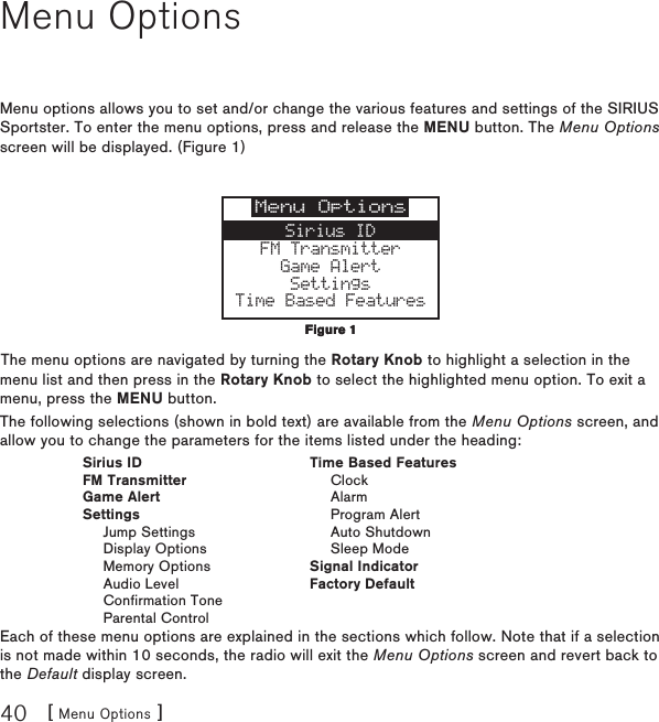 [ Menu Options ]40Menu OptionsMenu options allows you to set and/or change the various features and settings of the SIRIUS Sportster. To enter the menu options, press and release the MENU button. The Menu Options screen will be displayed. (Figure 1)Menu OptionsSirius IDFM TransmitterGame AlertSettingsTime Based FeaturesThe menu options are navigated by turning the Rotary Knob to highlight a selection in the menu list and then press in the Rotary Knob to select the highlighted menu option. To exit a menu, press the MENU button.The following selections (shown in bold text) are available from the Menu Options screen, and allow you to change the parameters for the items listed under the heading:  Sirius ID  Time Based Features  FM Transmitter    Clock  Game Alert    Alarm  Settings    Program Alert    Jump Settings    Auto Shutdown    Display Options    Sleep Mode    Memory Options  Signal Indicator    Audio Level  Factory Default    Confirmation Tone    Parental ControlEach of these menu options are explained in the sections which follow. Note that if a selection is not made within 10 seconds, the radio will exit the Menu Options screen and revert back to the Default display screen.Figure 1Figure 1