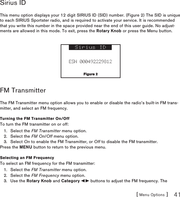 [ Menu Options ] 41Sirius IDThis menu option displays your 12 digit SIRIUS ID (SID) number. (Figure 2) The SID is unique to each SIRIUS Sportster radio, and is required to activate your service. It is recommended that you write this number in the space provided near the end of this user guide. No adjust-ments are allowed in this mode. To exit, press the Rotary Knob or press the Menu button.FM TransmitterThe FM Transmitter menu option allows you to enable or disable the radio’s built-in FM trans-mitter, and select an FM frequency. Turning the FM Transmitter On/OffTo turn the FM transmitter on or off:Select the FM Transmitter menu option.Select the FM On/Off menu option.Select On to enable the FM Transmitter, or Off to disable the FM transmitter.Press the MENU button to return to the previous menu.Selecting an FM FrequencyTo select an FM frequency for the FM transmitter:Select the FM Transmitter menu option.Select the FM Frequency menu option.Use the Rotary Knob and Category   buttons to adjust the FM frequency. The 1.2.3.1.2.3.Figure 2Figure 2