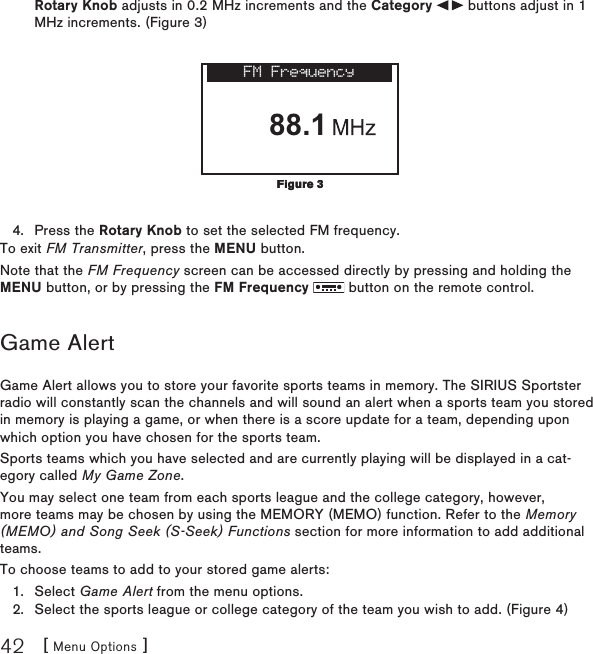 [ Menu Options ]42Rotary Knob adjusts in 0.2 MHz increments and the Category   buttons adjust in 1 MHz increments. (Figure 3) FM Frequency88.1Press the Rotary Knob to set the selected FM frequency.To exit FM Transmitter, press the MENU button.Note that the FM Frequency screen can be accessed directly by pressing and holding the MENU button, or by pressing the FM Frequency   button on the remote control.Game AlertGame Alert allows you to store your favorite sports teams in memory. The SIRIUS Sportster radio will constantly scan the channels and will sound an alert when a sports team you stored in memory is playing a game, or when there is a score update for a team, depending upon which option you have chosen for the sports team.Sports teams which you have selected and are currently playing will be displayed in a cat-egory called My Game Zone.You may select one team from each sports league and the college category, however, more teams may be chosen by using the MEMORY (MEMO) function. Refer to the Memory (MEMO) and Song Seek (S-Seek) Functions section for more information to add additional teams.To choose teams to add to your stored game alerts:Select Game Alert from the menu options.Select the sports league or college category of the team you wish to add. (Figure 4)4.1.2.Figure 3Figure 3