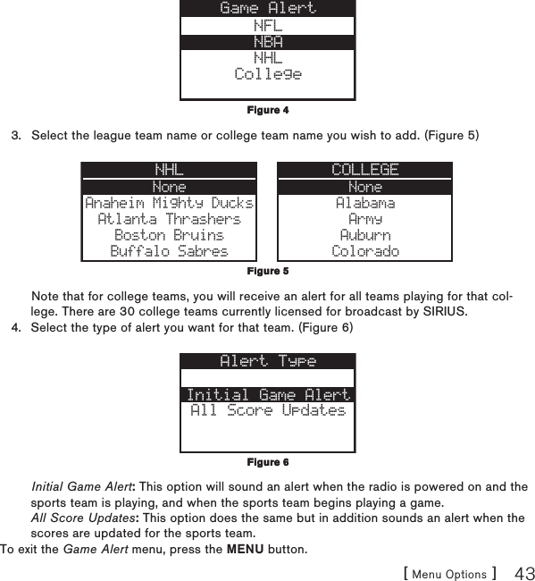 [ Menu Options ] 43NFLNBANHLCollegeGame AlertSelect the league team name or college team name you wish to add. (Figure 5) NoneAnaheim Mighty DucksAtlanta ThrashersBoston BruinsBuffalo SabresNHL COLLEGENoneAlabamaArmyAuburnColoradoNote that for college teams, you will receive an alert for all teams playing for that col-lege. There are 30 college teams currently licensed for broadcast by SIRIUS.Select the type of alert you want for that team. (Figure 6) Initial Game AlertAll Score UpdatesAlert TypeInitial Game Alert: This option will sound an alert when the radio is powered on and the sports team is playing, and when the sports team begins playing a game. All Score Updates: This option does the same but in addition sounds an alert when the scores are updated for the sports team.To exit the Game Alert menu, press the MENU button.3.4.Figure 4Figure 4Figure 5Figure 5Figure 6Figure 6