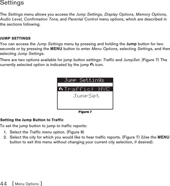 [ Menu Options ]44SettingsThe Settings menu allows you access the Jump Settings, Display Options, Memory Options, Audio Level, Confirmation Tone, and Parental Control menu options, which are described in the sections following.Jump settingsYou can access the Jump Settings menu by pressing and holding the Jump button for two seconds or by pressing the MENU button to enter Menu Options, selecting Settings, and then selecting Jump Settings.There are two options available for jump button settings: Traffic and JumpSet. (Figure 7) The currently selected option is indicated by the jump   icon.Jump SettingsSetting the Jump Button to TrafficTo set the jump button to jump to traffic reports:Select the Traffic menu option. (Figure 8)Select the city for which you would like to hear traffic reports. (Figure 7) (Use the MENU button to exit this menu without changing your current city selection, if desired).1.2.Figure 7Figure 7