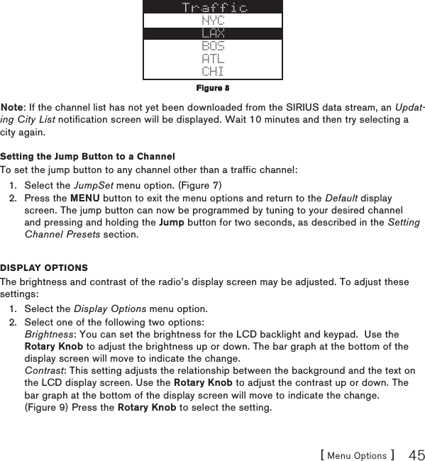 [ Menu Options ] 45NYCLAXBOSATLCHINote: If the channel list has not yet been downloaded from the SIRIUS data stream, an Updat-ing City List notification screen will be displayed. Wait 10 minutes and then try selecting a city again.Setting the Jump Button to a ChannelTo set the jump button to any channel other than a traffic channel:Select the JumpSet menu option. (Figure 7)Press the MENU button to exit the menu options and return to the Default display screen. The jump button can now be programmed by tuning to your desired channel and pressing and holding the Jump button for two seconds, as described in the Setting Channel Presets section.Display optionsThe brightness and contrast of the radio’s display screen may be adjusted. To adjust these settings:Select the Display Options menu option.Select one of the following two options: Brightness: You can set the brightness for the LCD backlight and keypad.  Use the Rotary Knob to adjust the brightness up or down. The bar graph at the bottom of the display screen will move to indicate the change. Contrast: This setting adjusts the relationship between the background and the text on the LCD display screen. Use the Rotary Knob to adjust the contrast up or down. The bar graph at the bottom of the display screen will move to indicate the change. (Figure 9) Press the Rotary Knob to select the setting.1.2.1.2.Figure 8Figure 8