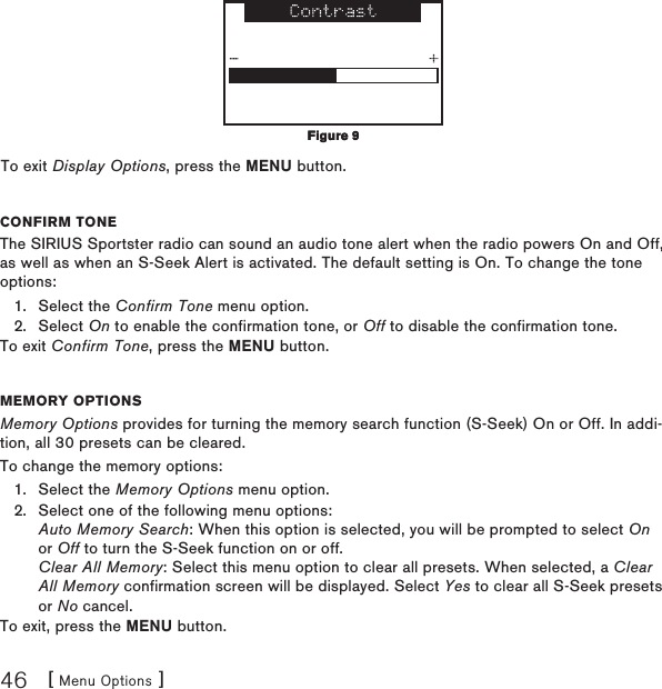 [ Menu Options ]46To exit Display Options, press the MENU button.Confirm toneThe SIRIUS Sportster radio can sound an audio tone alert when the radio powers On and Off, as well as when an S-Seek Alert is activated. The default setting is On. To change the tone options:Select the Confirm Tone menu option.Select On to enable the confirmation tone, or Off to disable the confirmation tone.To exit Confirm Tone, press the MENU button.memory optionsMemory Options provides for turning the memory search function (S-Seek) On or Off. In addi-tion, all 30 presets can be cleared.To change the memory options:Select the Memory Options menu option.Select one of the following menu options: Auto Memory Search: When this option is selected, you will be prompted to select On or Off to turn the S-Seek function on or off. Clear All Memory: Select this menu option to clear all presets. When selected, a Clear All Memory confirmation screen will be displayed. Select Yes to clear all S-Seek presets or No cancel.To exit, press the MENU button.1.2.1.2.Figure 9Figure 9