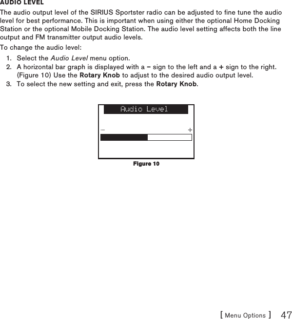 [ Menu Options ] 47auDio levelThe audio output level of the SIRIUS Sportster radio can be adjusted to fine tune the audio level for best performance. This is important when using either the optional Home Docking Station or the optional Mobile Docking Station. The audio level setting affects both the line output and FM transmitter output audio levels.To change the audio level:Select the Audio Level menu option.A horizontal bar graph is displayed with a – sign to the left and a + sign to the right. (Figure 10) Use the Rotary Knob to adjust to the desired audio output level. To select the new setting and exit, press the Rotary Knob.1.2.3.Figure 10Figure 10