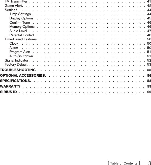 [ Table of Contents ] 3FM Transmitter  .   .   .   .   .   .   .   .   .   .   .   .   .   .   .   .   .   .   .   .   .   .   .   .   .   .   .   .   .   .   .   .  41Game Alert .   .   .   .   .   .   .   .   .   .   .   .   .   .   .   .   .   .   .   .   .   .   .   .   .   .   .   .   .   .   .   .   .   .  42Settings .   .   .   .   .   .   .   .   .   .   .   .   .   .   .   .   .   .   .   .   .   .   .   .   .   .   .   .   .   .   .   .   .   .   .  44Jump Settings   .   .   .   .   .   .   .   .   .   .   .   .   .   .   .   .   .   .   .   .   .   .   .   .   .   .   .   .   .   .   .  44Display Options    .   .   .   .   .   .   .   .   .   .   .   .   .   .   .   .   .   .   .   .   .   .   .   .   .   .   .   .   .   .  45Conﬁrm Tone    .   .   .   .   .   .   .   .   .   .   .   .   .   .   .   .   .   .   .   .   .   .   .   .   .   .   .   .   .   .   .  46Memory Options   .   .   .   .   .   .   .   .   .   .   .   .   .   .   .   .   .   .   .   .   .   .   .   .   .   .   .   .   .   .  46Audio Level   .   .   .   .   .   .   .   .   .   .   .   .   .   .   .   .   .   .   .   .   .   .   .   .   .   .   .   .   .   .   .   .  47Parental Control   .   .   .   .   .   .   .   .   .   .   .   .   .   .   .   .   .   .   .   .   .   .   .   .   .   .   .   .   .   .  48Time-Based Features .   .   .   .   .   .   .   .   .   .   .   .   .   .   .   .   .   .   .   .   .   .   .   .   .   .   .   .   .   .  50Clock .   .   .   .   .   .   .   .   .   .   .   .   .   .   .   .   .   .   .   .   .   .   .   .   .   .   .   .   .   .   .   .   .   .   .  50Alarm .   .   .   .   .   .   .   .   .   .   .   .   .   .   .   .   .   .   .   .   .   .   .   .   .   .   .   .   .   .   .   .   .   .   .  50Program Alert   .   .   .   .   .   .   .   .   .   .   .   .   .   .   .   .   .   .   .   .   .   .   .   .   .   .   .   .   .   .   .  51Auto Shutdown .   .   .   .   .   .   .   .   .   .   .   .   .   .   .   .   .   .   .   .   .   .   .   .   .   .   .   .   .   .   .  51Signal Indicator .   .   .   .   .   .   .   .   .   .   .   .   .   .   .   .   .   .   .   .   .   .   .   .   .   .   .   .   .   .   .   .  52Factory Default  .   .   .   .   .   .   .   .   .   .   .   .   .   .   .   .   .   .   .   .   .   .   .   .   .   .   .   .   .   .   .   .  53TROUBLESHOOTING  .   .   .   .   .   .   .   .   .   .   .   .   .   .   .   .   .   .   .   .   .   .   .   .   .   .   .   .   .   55OPTIONAL ACCESSORIES .   .   .   .   .   .   .   .   .   .   .   .   .   .   .   .   .   .   .   .   .   .   .   .   .   .   .   56SPECIFICATIONS .   .   .   .   .   .   .   .   .   .   .   .   .   .   .   .   .   .   .   .   .   .   .   .   .   .   .   .   .   .   .   58WARRANTY  .   .   .   .   .   .   .   .   .   .   .   .   .   .   .   .   .   .   .   .   .   .   .   .   .   .   .   .   .   .   .   .   .   59SIRIUS ID  .   .   .   .   .   .   .   .   .   .   .   .   .   .   .   .   .   .   .   .   .   .   .   .   .   .   .   .   .   .   .   .   .   .   60