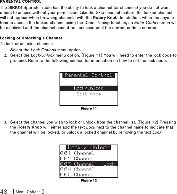 [ Menu Options ]48parental ControlThe SIRIUS Sportster radio has the ability to lock a channel (or channels) you do not want others to access without your permission. Like the Skip channel feature, the locked channel will not appear when browsing channels with the Rotary Knob. In addition, when the anyone tries to access the locked channel using the Direct Tuning function, an Enter Code screen will be displayed and the channel cannot be accessed until the correct code is entered.Locking or Unlocking a ChannelTo lock or unlock a channel:Select the Lock Options menu option.Select the Lock/Unlock menu option. (Figure 11) You will need to enter the lock code to proceed. Refer to the following section for information on how to set the lock code. Parental ControlSelect the channel you wish to lock or unlock from the channel list. (Figure 12) Pressing the Rotary Knob will either add the text Lock next to the channel name to indicate that the channel will be locked, or unlock a locked channel by removing the text Lock.Lock / Unlock1.2.3.Figure 11Figure 11Figure 12Figure 12