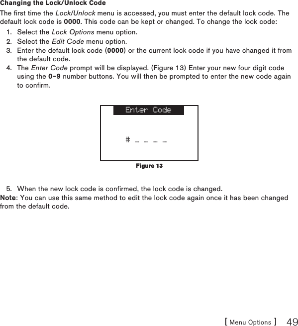 [ Menu Options ] 49Changing the Lock/Unlock CodeThe first time the Lock/Unlock menu is accessed, you must enter the default lock code. The default lock code is 0000. This code can be kept or changed. To change the lock code:Select the Lock Options menu option.Select the Edit Code menu option.Enter the default lock code (0000) or the current lock code if you have changed it from the default code.The Enter Code prompt will be displayed. (Figure 13) Enter your new four digit code using the 0–9 number buttons. You will then be prompted to enter the new code again to confirm. Enter Code# _ _ _ _When the new lock code is confirmed, the lock code is changed.Note: You can use this same method to edit the lock code again once it has been changed from the default code.1.2.3.4.5.Figure 13Figure 13