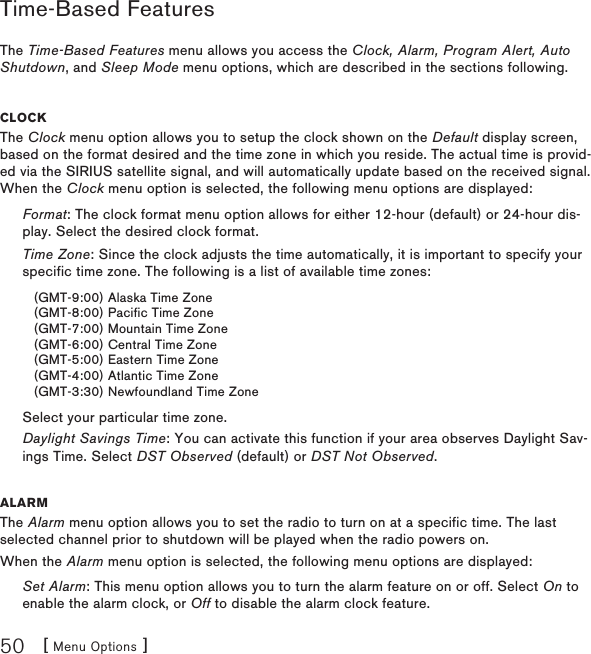 [ Menu Options ]50Time-Based FeaturesThe Time-Based Features menu allows you access the Clock, Alarm, Program Alert, Auto Shutdown, and Sleep Mode menu options, which are described in the sections following.CloCkThe Clock menu option allows you to setup the clock shown on the Default display screen, based on the format desired and the time zone in which you reside. The actual time is provid-ed via the SIRIUS satellite signal, and will automatically update based on the received signal. When the Clock menu option is selected, the following menu options are displayed:Format: The clock format menu option allows for either 12-hour (default) or 24-hour dis-play. Select the desired clock format.Time Zone: Since the clock adjusts the time automatically, it is important to specify your specific time zone. The following is a list of available time zones:(GMT-9:00) Alaska Time Zone(GMT-8:00) Pacific Time Zone(GMT-7:00) Mountain Time Zone(GMT-6:00) Central Time Zone(GMT-5:00) Eastern Time Zone(GMT-4:00) Atlantic Time Zone(GMT-3:30) Newfoundland Time ZoneSelect your particular time zone.Daylight Savings Time: You can activate this function if your area observes Daylight Sav-ings Time. Select DST Observed (default) or DST Not Observed.alarmThe Alarm menu option allows you to set the radio to turn on at a specific time. The last selected channel prior to shutdown will be played when the radio powers on.When the Alarm menu option is selected, the following menu options are displayed:Set Alarm: This menu option allows you to turn the alarm feature on or off. Select On to enable the alarm clock, or Off to disable the alarm clock feature.