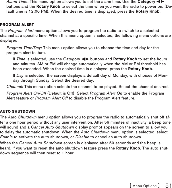 [ Menu Options ] 51Alarm Time: This menu option allows you to set the alarm time. Use the Category   buttons and the Rotary Knob to select the time when you want the radio to power on. (De-fault time is 12:00 PM). When the desired time is displayed, press the Rotary Knob.program alertThe Program Alert menu option allows you to program the radio to switch to a selected channel at a specific time. When this menu option is selected, the following menu options are displayed:Program Time/Day: This menu option allows you to choose the time and day for the program alert feature.If Time is selected, use the Category   buttons and Rotary Knob to set the hours and minutes. AM or PM will change automatically when the AM or PM threshold has been exceeded. When the desired time is displayed, press the Rotary Knob.If Day is selected, the screen displays a default day of Monday, with choices of Mon-day through Sunday. Select the desired day.Channel: This menu option selects the channel to be played. Select the channel desired.Program Alert On/Off (Default is Off): Select Program Alert On to enable the Program Alert feature or Program Alert Off to disable the Program Alert feature.auto shutDoWnThe Auto Shutdown menu option allows you to program the radio to automatically shut off af-ter a one hour period without any user intervention. After 59 minutes of inactivity, a beep tone will sound and a Cancel Auto Shutdown display prompt appears on the screen to allow you to delay the automatic shutdown. When the Auto Shutdown menu option is selected, select Enable to activate the auto shutdown, or Disable to cancel an auto shutdown.When the Cancel Auto Shutdown screen is displayed after 59 seconds and the beep is heard, if you want to reset the auto shutdown feature press the Rotary Knob. The auto shut-down sequence will then reset to 1 hour.