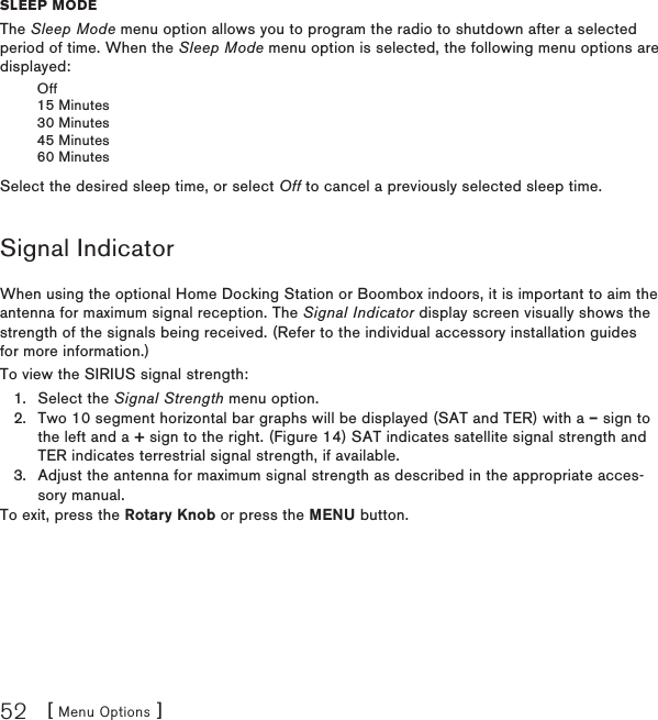 [ Menu Options ]52sleep moDeThe Sleep Mode menu option allows you to program the radio to shutdown after a selected period of time. When the Sleep Mode menu option is selected, the following menu options are displayed:Off15 Minutes30 Minutes45 Minutes60 MinutesSelect the desired sleep time, or select Off to cancel a previously selected sleep time.Signal IndicatorWhen using the optional Home Docking Station or Boombox indoors, it is important to aim the antenna for maximum signal reception. The Signal Indicator display screen visually shows the strength of the signals being received. (Refer to the individual accessory installation guides for more information.)To view the SIRIUS signal strength:Select the Signal Strength menu option.Two 10 segment horizontal bar graphs will be displayed (SAT and TER) with a – sign to the left and a + sign to the right. (Figure 14) SAT indicates satellite signal strength and TER indicates terrestrial signal strength, if available.Adjust the antenna for maximum signal strength as described in the appropriate acces-sory manual.To exit, press the Rotary Knob or press the MENU button.1.2.3.