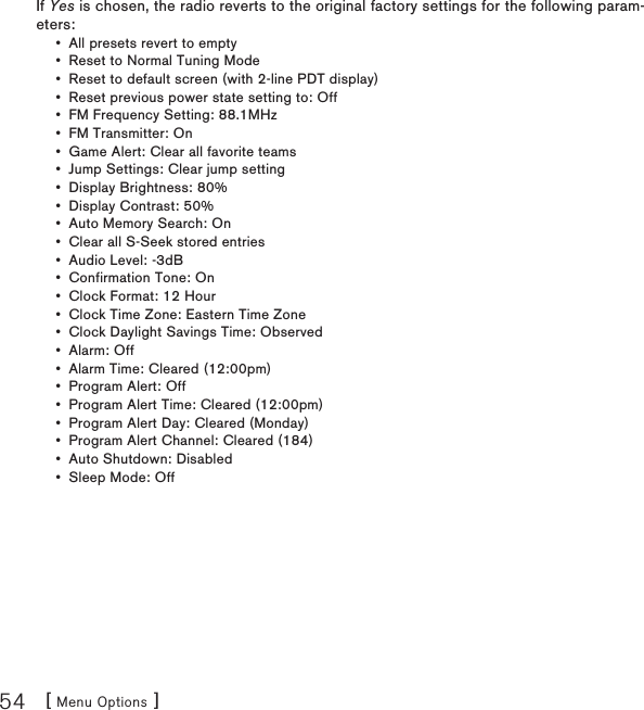 [ Menu Options ]54If Yes is chosen, the radio reverts to the original factory settings for the following param-eters:All presets revert to empty Reset to Normal Tuning Mode Reset to default screen (with 2-line PDT display) Reset previous power state setting to: Off FM Frequency Setting: 88.1MHz FM Transmitter: On Game Alert: Clear all favorite teams Jump Settings: Clear jump setting Display Brightness: 80% Display Contrast: 50% Auto Memory Search: On Clear all S-Seek stored entries Audio Level: -3dB Confirmation Tone: On Clock Format: 12 Hour Clock Time Zone: Eastern Time Zone Clock Daylight Savings Time: Observed Alarm: Off Alarm Time: Cleared (12:00pm) Program Alert: Off Program Alert Time: Cleared (12:00pm) Program Alert Day: Cleared (Monday) Program Alert Channel: Cleared (184) Auto Shutdown: Disabled Sleep Mode: Off •••••••••••••••••••••••••