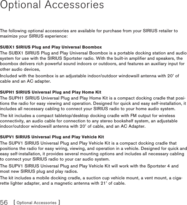 [ Optional Accessories ]56Optional AccessoriesThe following optional accessories are available for purchase from your SIRIUS retailer to maximize your SIRIUS experience:SUBX1 SIRIUS Plug and Play Universal BoomboxThe SUBX1 SIRIUS Plug and Play Universal Boombox is a portable docking station and audio system for use with the SIRIUS Sportster radio. With the built-in amplifier and speakers, the boombox delivers rich powerful sound indoors or outdoors, and features an auxiliary input for other audio devices,Included with the boombox is an adjustable indoor/outdoor windowsill antenna with 20’ of cable and an AC adapter.SUPH1 SIRIUS Universal Plug and Play Home KitThe SUPH1 SIRIUS Universal Plug and Play Home Kit is a compact docking cradle that posi-tions the radio for easy viewing and operation. Designed for quick and easy self-installation, it includes all necessary cabling to connect your SIRIUS radio to your home audio system.The kit includes a compact tabletop/desktop docking cradle with FM output for wireless connectivity, an audio cable for connection to any stereo bookshelf system, an adjustable indoor/outdoor windowsill antenna with 20’ of cable, and an AC Adapter.SUPV1 SIRIUS Universal Plug and Play Vehicle KitThe SUPV1 SIRIUS Universal Plug and Play Vehicle Kit is a compact docking cradle that positions the radio for easy wiring, viewing, and operation in a vehicle. Designed for quick and easy self-installation, it provides several mounting options and includes all necessary cabling to connect your SIRIUS radio to your car audio system.The SUPV1 SIRIUS Universal Plug and Play Vehicle Kit will work with the Sportster 4 and most new SIRIUS plug and play radios.The kit includes a mobile docking cradle, a suction cup vehicle mount, a vent mount, a ciga-rette lighter adapter, and a magnetic antenna with 21’ of cable.
