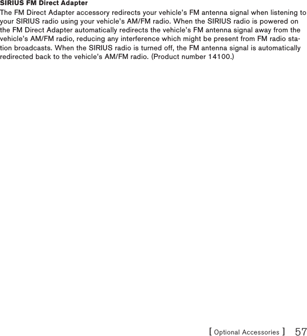 [ Optional Accessories ] 57SIRIUS FM Direct AdapterThe FM Direct Adapter accessory redirects your vehicle’s FM antenna signal when listening to your SIRIUS radio using your vehicle’s AM/FM radio. When the SIRIUS radio is powered on the FM Direct Adapter automatically redirects the vehicle’s FM antenna signal away from the vehicle’s AM/FM radio, reducing any interference which might be present from FM radio sta-tion broadcasts. When the SIRIUS radio is turned off, the FM antenna signal is automatically redirected back to the vehicle’s AM/FM radio. (Product number 14100.)