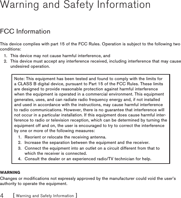 [ Warning and Safety Information ]4Warning and Safety InformationFCC InformationThis device complies with part 15 of the FCC Rules. Operation is subject to the following two conditions:This device may not cause harmful interference, andThis device must accept any interference received, including interference that may cause undesired operation.Note: This equipment has been tested and found to comply with the limits for a CLASS B digital device, pursuant to Part 15 of the FCC Rules. These limits are designed to provide reasonable protection against harmful interference when the equipment is operated in a commercial environment. This equipment generates, uses, and can radiate radio frequency energy and, if not installed and used in accordance with the instructions, may cause harmful interference to radio communications. However, there is no guarantee that interference will not occur in a particular installation. If this equipment does cause harmful inter-ference to radio or television reception, which can be determined by turning the equipment off and on, the user is encouraged to try to correct the interference by one or more of the following measures:Reorient or relocate the receiving antenna.Increase the separation between the equipment and the receiver.Connect the equipment into an outlet on a circuit different from that to which the receiver is connected.Consult the dealer or an experienced radio/TV technician for help.1.2.3.4.WARNINGChanges or modifications not expressly approved by the manufacturer could void the user’s authority to operate the equipment.1.2.
