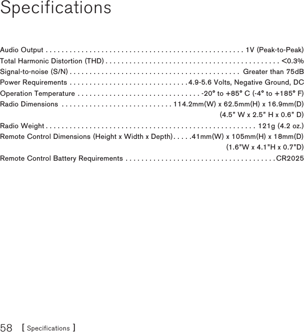 [ Specifications ]58SpecificationsAudio Output ..................................................1V (Peak-to-Peak)Total Harmonic Distortion (THD)............................................&lt;0.3%Signal-to-noise (S/N)........................................... Greater than 75dBPower Requirements . . . . . . . . . . . . . . . . . . . . . . . . . . . . . . 4.9-5.6 Volts, Negative Ground, DCOperation Temperature . . . . . . . . . . . . . . . . . . . . . . . . . . . . . . . -20° to +85° C (-4° to +185° F)Radio Dimensions  . . . . . . . . . . . . . . . . . . . . . . . . . . . . 114.2mm(W) x 62.5mm(H) x 16.9mm(D)  (4.5” W x 2.5” H x 0.6” D)Radio Weight.....................................................121g (4.2 oz.)Remote Control Dimensions (Height x Width x Depth). . . . .41mm(W) x 105mm(H) x 18mm(D)   (1.6”W x 4.1”H x 0.7”D)Remote Control Battery Requirements . . . . . . . . . . . . . . . . . . . . . . . . . . . . . . . . . . . . . . CR2025