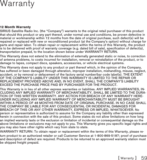 [ Warranty ] 59Warranty12 Month WarrantySIRIUS Satellite Radio Inc. (the “Company”) warrants to the original retail purchaser of this product that should this product or any part thereof, under normal use and conditions, be proven defective in material or workmanship within 12 months from the date of original purchase, such defect(s) will be repaired or replaced with new or reconditioned product (at the Company’s option) without charge for parts and repair labor. To obtain repair or replacement within the terms of this Warranty, the product is to be delivered with proof of warranty coverage (e.g. dated bill of sale), specification of defect(s), transportation prepaid, to the location shown below under WARRANTY RETURN. This Warranty does not extend to the elimination of externally generated static or noise, to correction of antenna problems, to costs incurred for installation, removal or reinstallation of the product, or to damage to tapes, compact discs, speakers, accessories, or vehicle electrical systems. This Warranty does not apply to any product or part thereof which, in the opinion of the Company, has suffered or been damaged through alteration, improper installation, mishandling, misuse, neglect, accident, or by removal or defacement of the factory serial number/bar code label(s). THE EXTENT OF THE COMPANY’S LIABILITY UNDER THIS WARRANTY IS LIMITED TO THE REPAIR OR REPLACEMENT PROVIDED ABOVE AND, IN NO EVENT, SHALL THE COMPANY’S LIABILITY EXCEED THE PURCHASE PRICE PAID BY PURCHASER FOR THE PRODUCT. This Warranty is in lieu of all other express warranties or liabilities. ANY IMPLIED WARRANTIES, IN-CLUDING ANY IMPLIED WARRANTY OF MERCHANTABILITY, SHALL BE LIMITED TO THE DURA-TION OF THIS WRITTEN WARRANTY. ANY ACTION FOR BREACH OF ANY WARRANTY HERE-UNDER INCLUDING ANY IMPLIED WARRANTY OF MERCHANTABILITY MUST BE BROUGHT WITHIN A PERIOD OF 48 MONTHS FROM DATE OF ORIGINAL PURCHASE. IN NO CASE SHALL THE COMPANY BE LIABLE FOR ANY CONSEQUENTIAL OR INCIDENTAL DAMAGES FOR BREACH OF THIS OR ANY OTHER WARRANTY, EXPRESS OR IMPLIED, WHATSOEVER. No person or representative is authorized to assume for the Company any liability other than expressed herein in connection with the sale of this product. Some states do not allow limitations on how long an implied warranty lasts or the exclusion or limitation of incidental or consequential damage so the above limitations or exclusions may not apply to you. This Warranty gives you specific legal rights and you may also have other rights which vary from state to state.WARRANTY RETURN: To obtain repair or replacement within the terms of this Warranty, please re-turn product to an authorized retailer or call Customer Service at 1-800-869-5187; proof of purchase and description of defect are required. Products to be returned to an approved warranty station must be shipped freight prepaid.
