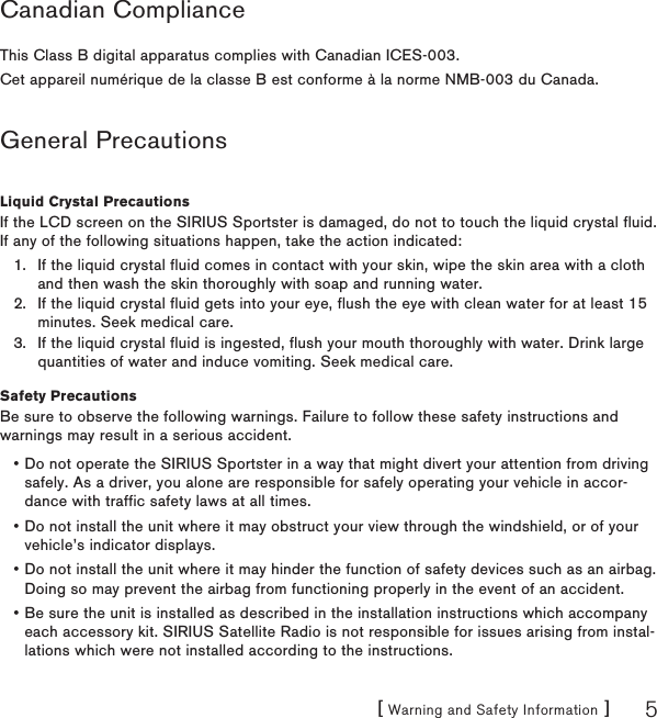 [ Warning and Safety Information ] 5Canadian ComplianceThis Class B digital apparatus complies with Canadian ICES-003.Cet appareil numérique de la classe B est conforme à la norme NMB-003 du Canada.General PrecautionsLiquid Crystal PrecautionsIf the LCD screen on the SIRIUS Sportster is damaged, do not to touch the liquid crystal fluid. If any of the following situations happen, take the action indicated:If the liquid crystal fluid comes in contact with your skin, wipe the skin area with a cloth and then wash the skin thoroughly with soap and running water.If the liquid crystal fluid gets into your eye, flush the eye with clean water for at least 15 minutes. Seek medical care.If the liquid crystal fluid is ingested, flush your mouth thoroughly with water. Drink large quantities of water and induce vomiting. Seek medical care.Safety PrecautionsBe sure to observe the following warnings. Failure to follow these safety instructions and warnings may result in a serious accident.Do not operate the SIRIUS Sportster in a way that might divert your attention from driving safely. As a driver, you alone are responsible for safely operating your vehicle in accor-dance with traffic safety laws at all times.Do not install the unit where it may obstruct your view through the windshield, or of your vehicle’s indicator displays.Do not install the unit where it may hinder the function of safety devices such as an airbag. Doing so may prevent the airbag from functioning properly in the event of an accident.Be sure the unit is installed as described in the installation instructions which accompany each accessory kit. SIRIUS Satellite Radio is not responsible for issues arising from instal-lations which were not installed according to the instructions.1.2.3.••••