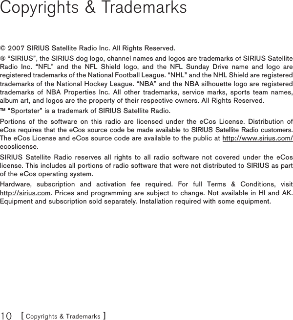[ Copyrights &amp; Trademarks ]10Copyrights &amp; Trademarks© 2007 SIRIUS Satellite Radio Inc. All Rights Reserved.® “SIRIUS”, the SIRIUS dog logo, channel names and logos are trademarks of SIRIUS Satellite Radio Inc. “NFL” and the NFL Shield logo, and the NFL Sunday Drive name and logo are registered trademarks of the National Football League. “NHL” and the NHL Shield are registered trademarks of the National Hockey League. “NBA” and the NBA silhouette logo are registered trademarks of NBA Properties Inc. All other trademarks, service marks, sports team names, album art, and logos are the property of their respective owners. All Rights Reserved.™ “Sportster” is a trademark of SIRIUS Satellite Radio.Portions of the software on this radio are licensed under the eCos License. Distribution of eCos requires that the eCos source code be made available to SIRIUS Satellite Radio customers. The eCos License and eCos source code are available to the public at http://www.sirius.com/ecoslicense.SIRIUS Satellite Radio reserves all rights to all radio software not covered under the eCos license. This includes all portions of radio software that were not distributed to SIRIUS as part of the eCos operating system.Hardware, subscription and activation fee required. For full Terms &amp; Conditions, visit http://sirius.com. Prices and programming are subject to change. Not available in HI and AK. Equipment and subscription sold separately. Installation required with some equipment.
