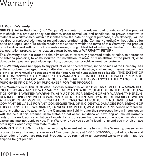 [ Warranty ]100Warranty12 Month WarrantySIRIUS Satellite Radio Inc. (the “Company”) warrants to the original retail purchaser of this product that should this product or any part thereof, under normal use and conditions, be proven defective in material or workmanship within 12 months from the date of original purchase, such defect(s) will be repaired or replaced with new or reconditioned product (at the Company’s option) without charge for parts and repair labor. To obtain repair or replacement within the terms of this Warranty, the product is to be delivered with proof of warranty coverage (e.g. dated bill of sale), specification of defect(s), transportation prepaid, to the location shown below under WARRANTY RETURN. This Warranty does not extend to the elimination of externally generated static or noise, to correction of antenna problems, to costs incurred for installation, removal or reinstallation of the product, or to damage to tapes, compact discs, speakers, accessories, or vehicle electrical systems. This Warranty does not apply to any product or part thereof which, in the opinion of the Company, has suffered or been damaged through alteration, improper installation, mishandling, misuse, neglect, ac-cident, or by removal or defacement of the factory serial number/bar code label(s). THE EXTENT OF THE COMPANY’S LIABILITY UNDER THIS WARRANTY IS LIMITED TO THE REPAIR OR REPLACE-MENT PROVIDED ABOVE AND, IN NO EVENT, SHALL THE COMPANY’S LIABILITY EXCEED THE PURCHASE PRICE PAID BY PURCHASER FOR THE PRODUCT. This Warranty is in lieu of all other express warranties or liabilities. ANY IMPLIED WARRANTIES, INCLUDING ANY IMPLIED WARRANTY OF MERCHANTABILITY, SHALL BE LIMITED TO THE DURA-TION OF THIS WRITTEN WARRANTY. ANY ACTION FOR BREACH OF ANY WARRANTY HEREUN-DER INCLUDING ANY IMPLIED WARRANTY OF MERCHANTABILITY MUST BE BROUGHT WITHIN A PERIOD OF 48 MONTHS FROM DATE OF ORIGINAL PURCHASE. IN NO CASE SHALL THE COMPANY BE LIABLE FOR ANY CONSEQUENTIAL OR INCIDENTAL DAMAGES FOR BREACH OF THIS OR ANY OTHER WARRANTY, EXPRESS OR IMPLIED, WHATSOEVER. No person or represen-tative is authorized to assume for the Company any liability other than expressed herein in connection with the sale of this product. Some states do not allow limitations on how long an implied warranty lasts or the exclusion or limitation of incidental or consequential damage so the above limitations or exclusions may not apply to you. This Warranty gives you specific legal rights and you may also have other rights which vary from state to state.WARRANTY RETURN: To obtain repair or replacement within the terms of this Warranty, please return product to an authorized retailer or call Customer Service at 1-800-869-5590; proof of purchase and description of defect are required. Products to be returned to an approved warranty station must be shipped freight prepaid.