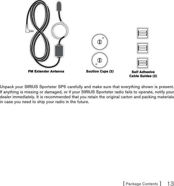 [ Package Contents ] 13Unpack your SIRIUS Sportster SP5 carefully and make sure that everything shown is present. If anything is missing or damaged, or if your SIRIUS Sportster radio fails to operate, notify your dealer immediately. It is recommended that you retain the original carton and packing materials in case you need to ship your radio in the future.Suction Cups (2)Suction Cups (2)FM Extender AntennaFM Extender Antenna Self Adhesive Cable Guides (3)Self Adhesive Cable Guides (3)